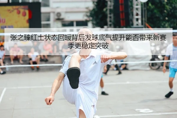 张之臻红土状态回暖背后发球底气提升能否带来新赛季更稳定突破